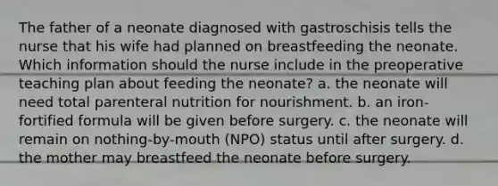 The father of a neonate diagnosed with gastroschisis tells the nurse that his wife had planned on breastfeeding the neonate. Which information should the nurse include in the preoperative teaching plan about feeding the neonate? a. the neonate will need total parenteral nutrition for nourishment. b. an iron-fortified formula will be given before surgery. c. the neonate will remain on nothing-by-mouth (NPO) status until after surgery. d. the mother may breastfeed the neonate before surgery.