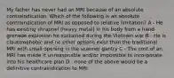 My father has never had an MRI because of an absolute contraindication. Which of the following is an absolute contraindication of MRI as opposed to relative limitation? A - He has existing shrapnel (heavy metal) in his body from a hand grenade explosion he sustained during the Vietnam war B - He is claustrophobic and no other options exist than the traditional MRI with small opening in the scanner gantry C - The cost of an MRI has made it unreasonable and/or impossible to incorporate into his healthcare plan D - none of the above would be a definitive contraindication to MRI