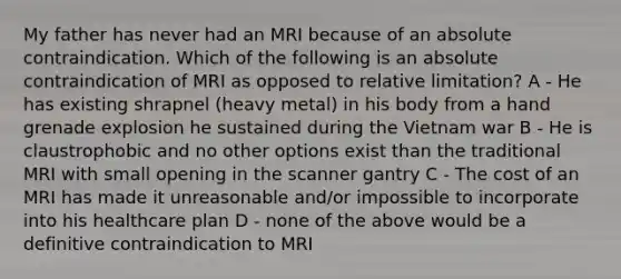 My father has never had an MRI because of an absolute contraindication. Which of the following is an absolute contraindication of MRI as opposed to relative limitation? A - He has existing shrapnel (heavy metal) in his body from a hand grenade explosion he sustained during the Vietnam war B - He is claustrophobic and no other options exist than the traditional MRI with small opening in the scanner gantry C - The cost of an MRI has made it unreasonable and/or impossible to incorporate into his healthcare plan D - none of the above would be a definitive contraindication to MRI