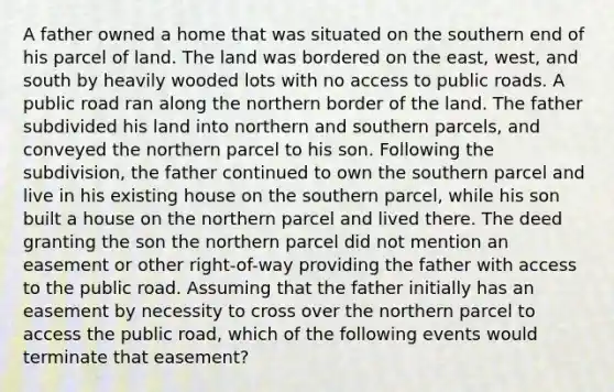 A father owned a home that was situated on the southern end of his parcel of land. The land was bordered on the east, west, and south by heavily wooded lots with no access to public roads. A public road ran along the northern border of the land. The father subdivided his land into northern and southern parcels, and conveyed the northern parcel to his son. Following the subdivision, the father continued to own the southern parcel and live in his existing house on the southern parcel, while his son built a house on the northern parcel and lived there. The deed granting the son the northern parcel did not mention an easement or other right-of-way providing the father with access to the public road. Assuming that the father initially has an easement by necessity to cross over the northern parcel to access the public road, which of the following events would terminate that easement?