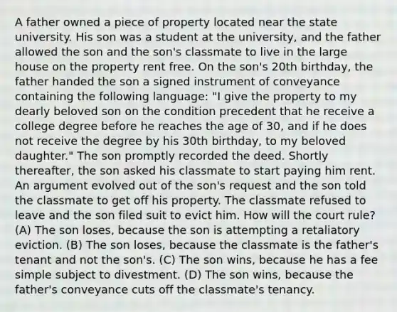 A father owned a piece of property located near the state university. His son was a student at the university, and the father allowed the son and the son's classmate to live in the large house on the property rent free. On the son's 20th birthday, the father handed the son a signed instrument of conveyance containing the following language: "I give the property to my dearly beloved son on the condition precedent that he receive a college degree before he reaches the age of 30, and if he does not receive the degree by his 30th birthday, to my beloved daughter." The son promptly recorded the deed. Shortly thereafter, the son asked his classmate to start paying him rent. An argument evolved out of the son's request and the son told the classmate to get off his property. The classmate refused to leave and the son filed suit to evict him. How will the court rule? (A) The son loses, because the son is attempting a retaliatory eviction. (B) The son loses, because the classmate is the father's tenant and not the son's. (C) The son wins, because he has a fee simple subject to divestment. (D) The son wins, because the father's conveyance cuts off the classmate's tenancy.