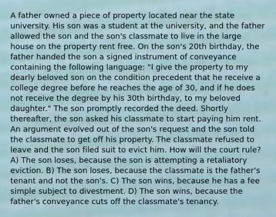 A father owned a piece of property located near the state university. His son was a student at the university, and the father allowed the son and the son's classmate to live in the large house on the property rent free. On the son's 20th birthday, the father handed the son a signed instrument of conveyance containing the following language: "I give the property to my dearly beloved son on the condition precedent that he receive a college degree before he reaches the age of 30, and if he does not receive the degree by his 30th birthday, to my beloved daughter." The son promptly recorded the deed. Shortly thereafter, the son asked his classmate to start paying him rent. An argument evolved out of the son's request and the son told the classmate to get off his property. The classmate refused to leave and the son filed suit to evict him. How will the court rule? A) The son loses, because the son is attempting a retaliatory eviction. B) The son loses, because the classmate is the father's tenant and not the son's. C) The son wins, because he has a fee simple subject to divestment. D) The son wins, because the father's conveyance cuts off the classmate's tenancy.