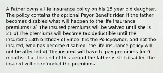 A Father owns a life insurance policy on his 15 year old daughter. The policy contains the optional Payor Benefit rider. If the father becomes disabled what will happen to the life insurance premiums? a) The Insured premiums will be waived until she is 21 b) The premiums will become tax deductible until the insured's 18th birthday c) Since it is the Policyowner, and not the insured, who has become disabled, the life insurance policy will not be affected d) The insured will have to pay premiums for 6 months. if at the end of this period the father is still disabled the insured will be refunded the premiums