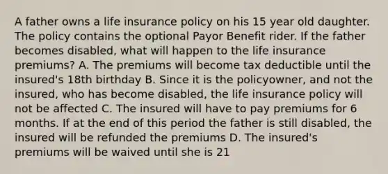 A father owns a life insurance policy on his 15 year old daughter. The policy contains the optional Payor Benefit rider. If the father becomes disabled, what will happen to the life insurance premiums? A. The premiums will become tax deductible until the insured's 18th birthday B. Since it is the policyowner, and not the insured, who has become disabled, the life insurance policy will not be affected C. The insured will have to pay premiums for 6 months. If at the end of this period the father is still disabled, the insured will be refunded the premiums D. The insured's premiums will be waived until she is 21