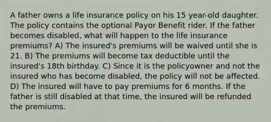 A father owns a life insurance policy on his 15 year-old daughter. The policy contains the optional Payor Benefit rider. If the father becomes disabled, what will happen to the life insurance premiums? A) The insured's premiums will be waived until she is 21. B) The premiums will become tax deductible until the insured's 18th birthday. C) Since it is the policyowner and not the insured who has become disabled, the policy will not be affected. D) The insured will have to pay premiums for 6 months. If the father is still disabled at that time, the insured will be refunded the premiums.