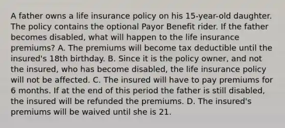 A father owns a life insurance policy on his 15-year-old daughter. The policy contains the optional Payor Benefit rider. If the father becomes disabled, what will happen to the life insurance premiums? A. The premiums will become tax deductible until the insured's 18th birthday. B. Since it is the policy owner, and not the insured, who has become disabled, the life insurance policy will not be affected. C. The insured will have to pay premiums for 6 months. If at the end of this period the father is still disabled, the insured will be refunded the premiums. D. The insured's premiums will be waived until she is 21.