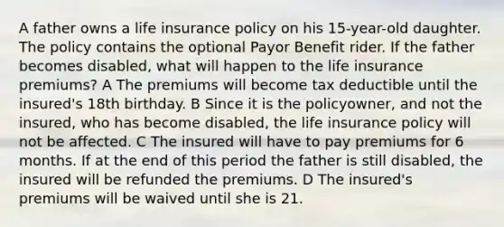 A father owns a life insurance policy on his 15-year-old daughter. The policy contains the optional Payor Benefit rider. If the father becomes disabled, what will happen to the life insurance premiums? A The premiums will become tax deductible until the insured's 18th birthday. B Since it is the policyowner, and not the insured, who has become disabled, the life insurance policy will not be affected. C The insured will have to pay premiums for 6 months. If at the end of this period the father is still disabled, the insured will be refunded the premiums. D The insured's premiums will be waived until she is 21.