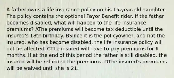 A father owns a life insurance policy on his 15-year-old daughter. The policy contains the optional Payor Benefit rider. If the father becomes disabled, what will happen to the life insurance premiums? AThe premiums will become tax deductible until the insured's 18th birthday. BSince it is the policyowner, and not the insured, who has become disabled, the life insurance policy will not be affected. CThe insured will have to pay premiums for 6 months. If at the end of this period the father is still disabled, the insured will be refunded the premiums. DThe insured's premiums will be waived until she is 21.