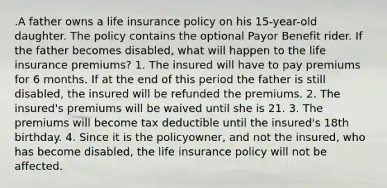 .A father owns a life insurance policy on his 15-year-old daughter. The policy contains the optional Payor Benefit rider. If the father becomes disabled, what will happen to the life insurance premiums? 1. The insured will have to pay premiums for 6 months. If at the end of this period the father is still disabled, the insured will be refunded the premiums. 2. The insured's premiums will be waived until she is 21. 3. The premiums will become tax deductible until the insured's 18th birthday. 4. Since it is the policyowner, and not the insured, who has become disabled, the life insurance policy will not be affected.