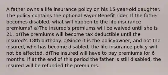 A father owns a life insurance policy on his 15-year-old daughter. The policy contains the optional Payor Benefit rider. If the father becomes disabled, what will happen to the life insurance premiums? a)The insured's premiums will be waived until she is 21. b)The premiums will become tax deductible until the insured's 18th birthday. c)Since it is the policyowner, and not the insured, who has become disabled, the life insurance policy will not be affected. d)The insured will have to pay premiums for 6 months. If at the end of this period the father is still disabled, the insured will be refunded the premiums.