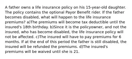 A father owns a life insurance policy on his 15-year-old daughter. The policy contains the optional Payor Benefit rider. If the father becomes disabled, what will happen to the life insurance premiums? a)The premiums will become tax deductible until the insured's 18th birthday. b)Since it is the policyowner, and not the insured, who has become disabled, the life insurance policy will not be affected. c)The insured will have to pay premiums for 6 months. If at the end of this period the father is still disabled, the insured will be refunded the premiums. d)The insured's premiums will be waived until she is 21.