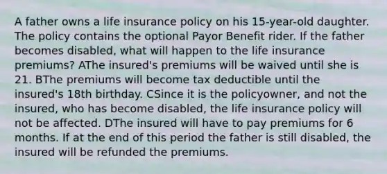 A father owns a life insurance policy on his 15-year-old daughter. The policy contains the optional Payor Benefit rider. If the father becomes disabled, what will happen to the life insurance premiums? AThe insured's premiums will be waived until she is 21. BThe premiums will become tax deductible until the insured's 18th birthday. CSince it is the policyowner, and not the insured, who has become disabled, the life insurance policy will not be affected. DThe insured will have to pay premiums for 6 months. If at the end of this period the father is still disabled, the insured will be refunded the premiums.