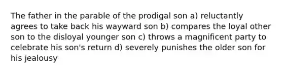 The father in the parable of the prodigal son a) reluctantly agrees to take back his wayward son b) compares the loyal other son to the disloyal younger son c) throws a magnificent party to celebrate his son's return d) severely punishes the older son for his jealousy