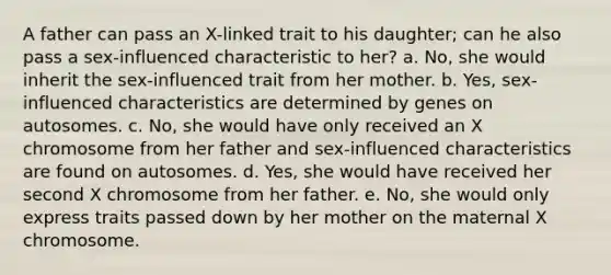 A father can pass an X-linked trait to his daughter; can he also pass a sex-influenced characteristic to her? a. No, she would inherit the sex-influenced trait from her mother. b. Yes, sex-influenced characteristics are determined by genes on autosomes. c. No, she would have only received an X chromosome from her father and sex-influenced characteristics are found on autosomes. d. Yes, she would have received her second X chromosome from her father. e. No, she would only express traits passed down by her mother on the maternal X chromosome.