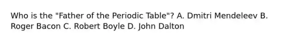 Who is the "Father of the Periodic Table"? A. Dmitri Mendeleev B. Roger Bacon C. Robert Boyle D. John Dalton