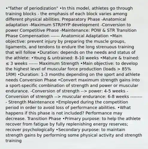 •"father of periodization" •In this model, athletes go through training blocks - the emphasis of each block varies among different physical abilities. Preparatory Phase -Anatomical adaptation -Maximum STR/HYP development -Conversion to power Competitive Phase -Maintenance: POW & STR Transition Phase Compensation ------ Anatomical Adaptation •Main objective: prevent injury by preparing the muscle groups, ligaments, and tendons to endure the long strenuous training that will follow •Duration: depends on the needs and status of the athlete: •Young & untrained: 8-10 weeks •Mature & trained: ≤ 3 weeks ------ Maximum Strength •Main objective: to develop the highest level of muscular force production (loads > 85% 1RM) •Duration: 1-3 months depending on the sport and athlete needs Conversion Phase •Convert maximum strength gains into a sport-specific combination of strength and power or muscular endurance. -Conversion of strength --> power: 4-5 weeks -Conversion of strength --> muscular endurance: 6-8 weeks --------- Strength Maintenance •Employed during the competition period in order to avoid loss of performance abilities. •What happens if this phase is not included? Performance may decrease. Transition Phase •Primary purpose: to help the athlete recover from fatigue by fully replenishing energy reserves; recover psychologically •Secondary purpose: to maintain strength gains by performing some physical activity and strength training