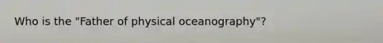 Who is the "Father of physical oceanography"?