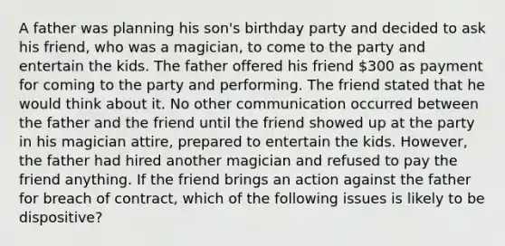 A father was planning his son's birthday party and decided to ask his friend, who was a magician, to come to the party and entertain the kids. The father offered his friend 300 as payment for coming to the party and performing. The friend stated that he would think about it. No other communication occurred between the father and the friend until the friend showed up at the party in his magician attire, prepared to entertain the kids. However, the father had hired another magician and refused to pay the friend anything. If the friend brings an action against the father for breach of contract, which of the following issues is likely to be dispositive?