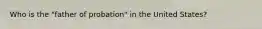 Who is the "father of probation" in the United States?