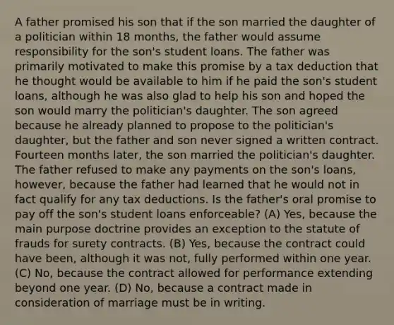 A father promised his son that if the son married the daughter of a politician within 18 months, the father would assume responsibility for the son's student loans. The father was primarily motivated to make this promise by a tax deduction that he thought would be available to him if he paid the son's student loans, although he was also glad to help his son and hoped the son would marry the politician's daughter. The son agreed because he already planned to propose to the politician's daughter, but the father and son never signed a written contract. Fourteen months later, the son married the politician's daughter. The father refused to make any payments on the son's loans, however, because the father had learned that he would not in fact qualify for any tax deductions. Is the father's oral promise to pay off the son's student loans enforceable? (A) Yes, because the main purpose doctrine provides an exception to the statute of frauds for surety contracts. (B) Yes, because the contract could have been, although it was not, fully performed within one year. (C) No, because the contract allowed for performance extending beyond one year. (D) No, because a contract made in consideration of marriage must be in writing.