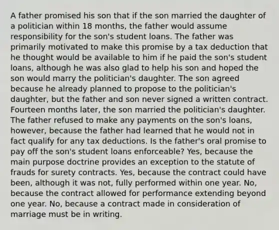 A father promised his son that if the son married the daughter of a politician within 18 months, the father would assume responsibility for the son's student loans. The father was primarily motivated to make this promise by a tax deduction that he thought would be available to him if he paid the son's student loans, although he was also glad to help his son and hoped the son would marry the politician's daughter. The son agreed because he already planned to propose to the politician's daughter, but the father and son never signed a written contract. Fourteen months later, the son married the politician's daughter. The father refused to make any payments on the son's loans, however, because the father had learned that he would not in fact qualify for any tax deductions. Is the father's oral promise to pay off the son's student loans enforceable? Yes, because the main purpose doctrine provides an exception to the statute of frauds for surety contracts. Yes, because the contract could have been, although it was not, fully performed within one year. No, because the contract allowed for performance extending beyond one year. No, because a contract made in consideration of marriage must be in writing.