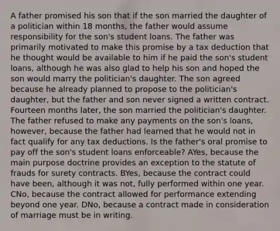 A father promised his son that if the son married the daughter of a politician within 18 months, the father would assume responsibility for the son's student loans. The father was primarily motivated to make this promise by a tax deduction that he thought would be available to him if he paid the son's student loans, although he was also glad to help his son and hoped the son would marry the politician's daughter. The son agreed because he already planned to propose to the politician's daughter, but the father and son never signed a written contract. Fourteen months later, the son married the politician's daughter. The father refused to make any payments on the son's loans, however, because the father had learned that he would not in fact qualify for any tax deductions. Is the father's oral promise to pay off the son's student loans enforceable? AYes, because the main purpose doctrine provides an exception to the statute of frauds for surety contracts. BYes, because the contract could have been, although it was not, fully performed within one year. CNo, because the contract allowed for performance extending beyond one year. DNo, because a contract made in consideration of marriage must be in writing.