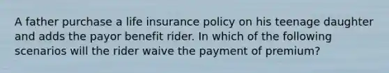 A father purchase a life insurance policy on his teenage daughter and adds the payor benefit rider. In which of the following scenarios will the rider waive the payment of premium?