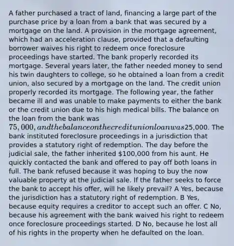 A father purchased a tract of land, financing a large part of the purchase price by a loan from a bank that was secured by a mortgage on the land. A provision in the mortgage agreement, which had an acceleration clause, provided that a defaulting borrower waives his right to redeem once foreclosure proceedings have started. The bank properly recorded its mortgage. Several years later, the father needed money to send his twin daughters to college, so he obtained a loan from a credit union, also secured by a mortgage on the land. The credit union properly recorded its mortgage. The following year, the father became ill and was unable to make payments to either the bank or the credit union due to his high medical bills. The balance on the loan from the bank was 75,000, and the balance on the credit union loan was25,000. The bank instituted foreclosure proceedings in a jurisdiction that provides a statutory right of redemption. The day before the judicial sale, the father inherited 100,000 from his aunt. He quickly contacted the bank and offered to pay off both loans in full. The bank refused because it was hoping to buy the now valuable property at the judicial sale. If the father seeks to force the bank to accept his offer, will he likely prevail? A Yes, because the jurisdiction has a statutory right of redemption. B Yes, because equity requires a creditor to accept such an offer. C No, because his agreement with the bank waived his right to redeem once foreclosure proceedings started. D No, because he lost all of his rights in the property when he defaulted on the loan.