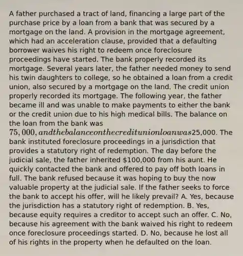 A father purchased a tract of land, financing a large part of the purchase price by a loan from a bank that was secured by a mortgage on the land. A provision in the mortgage agreement, which had an acceleration clause, provided that a defaulting borrower waives his right to redeem once foreclosure proceedings have started. The bank properly recorded its mortgage. Several years later, the father needed money to send his twin daughters to college, so he obtained a loan from a credit union, also secured by a mortgage on the land. The credit union properly recorded its mortgage. The following year, the father became ill and was unable to make payments to either the bank or the credit union due to his high medical bills. The balance on the loan from the bank was 75,000, and the balance on the credit union loan was25,000. The bank instituted foreclosure proceedings in a jurisdiction that provides a statutory right of redemption. The day before the judicial sale, the father inherited 100,000 from his aunt. He quickly contacted the bank and offered to pay off both loans in full. The bank refused because it was hoping to buy the now valuable property at the judicial sale. If the father seeks to force the bank to accept his offer, will he likely prevail? A. Yes, because the jurisdiction has a statutory right of redemption. B. Yes, because equity requires a creditor to accept such an offer. C. No, because his agreement with the bank waived his right to redeem once foreclosure proceedings started. D. No, because he lost all of his rights in the property when he defaulted on the loan.