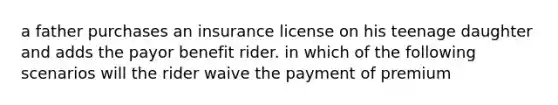 a father purchases an insurance license on his teenage daughter and adds the payor benefit rider. in which of the following scenarios will the rider waive the payment of premium