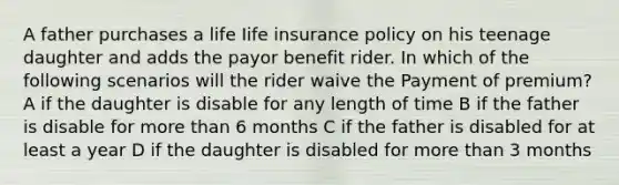 A father purchases a life Iife insurance policy on his teenage daughter and adds the payor benefit rider. In which of the following scenarios will the rider waive the Payment of premium? A if the daughter is disable for any length of time B if the father is disable for more than 6 months C if the father is disabled for at least a year D if the daughter is disabled for more than 3 months