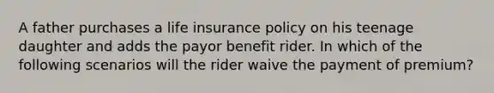 A father purchases a life insurance policy on his teenage daughter and adds the payor benefit rider. In which of the following scenarios will the rider waive the payment of premium?