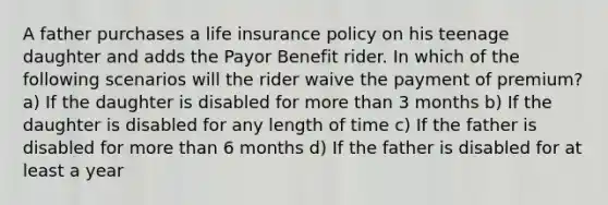 A father purchases a life insurance policy on his teenage daughter and adds the Payor Benefit rider. In which of the following scenarios will the rider waive the payment of premium? a) If the daughter is disabled for more than 3 months b) If the daughter is disabled for any length of time c) If the father is disabled for more than 6 months d) If the father is disabled for at least a year