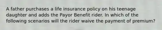 A father purchases a life insurance policy on his teenage daughter and adds the Payor Benefit rider. In which of the following scenarios will the rider waive the payment of premium?