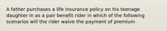 A father purchases a life insurance policy on his teenage daughter in as a pair benefit rider in which of the following scenarios will the rider waive the payment of premium