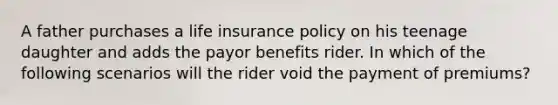 A father purchases a life insurance policy on his teenage daughter and adds the payor benefits rider. In which of the following scenarios will the rider void the payment of premiums?