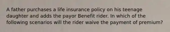 A father purchases a life insurance policy on his teenage daughter and adds the payor Benefit rider. In which of the following scenarios will the rider waive the payment of premium?