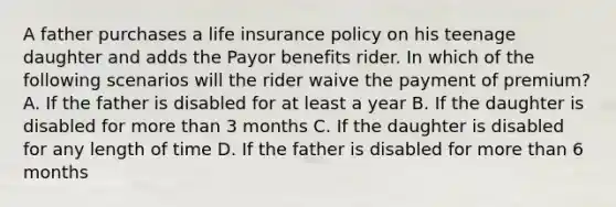 A father purchases a life insurance policy on his teenage daughter and adds the Payor benefits rider. In which of the following scenarios will the rider waive the payment of premium? A. If the father is disabled for at least a year B. If the daughter is disabled for more than 3 months C. If the daughter is disabled for any length of time D. If the father is disabled for more than 6 months