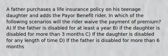 A father purchases a life insurance policy on his teenage daughter and adds the Payor Benefit rider. In which of the following scenarios will the rider waive the payment of premium? A) If the father is disabled for at least a year B) if the daughter is disabled for more than 3 months C) If the daughter is disabled for any length of time D) If the father is disabled for more than 6 months