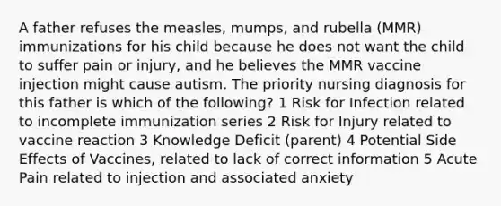 A father refuses the measles, mumps, and rubella (MMR) immunizations for his child because he does not want the child to suffer pain or injury, and he believes the MMR vaccine injection might cause autism. The priority nursing diagnosis for this father is which of the following? 1 Risk for Infection related to incomplete immunization series 2 Risk for Injury related to vaccine reaction 3 Knowledge Deficit (parent) 4 Potential Side Effects of Vaccines, related to lack of correct information 5 Acute Pain related to injection and associated anxiety