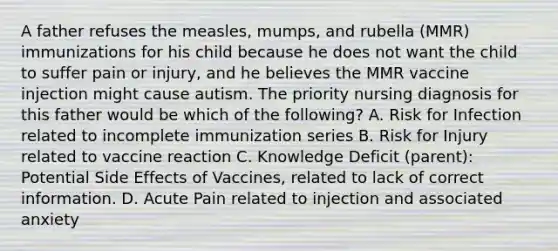 A father refuses the measles, mumps, and rubella (MMR) immunizations for his child because he does not want the child to suffer pain or injury, and he believes the MMR vaccine injection might cause autism. The priority nursing diagnosis for this father would be which of the following? A. Risk for Infection related to incomplete immunization series B. Risk for Injury related to vaccine reaction C. Knowledge Deficit (parent): Potential Side Effects of Vaccines, related to lack of correct information. D. Acute Pain related to injection and associated anxiety