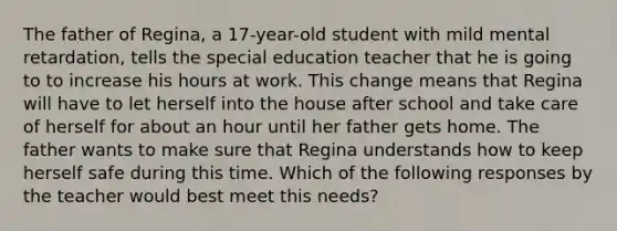 The father of Regina, a 17-year-old student with mild mental retardation, tells the special education teacher that he is going to to increase his hours at work. This change means that Regina will have to let herself into the house after school and take care of herself for about an hour until her father gets home. The father wants to make sure that Regina understands how to keep herself safe during this time. Which of the following responses by the teacher would best meet this needs?