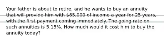 Your father is about to retire, and he wants to buy an annuity that will provide him with 85,000 of income a year for 25 years, with the first payment coming immediately. The going rate on such annuities is 5.15%. How much would it cost him to buy the annuity today?