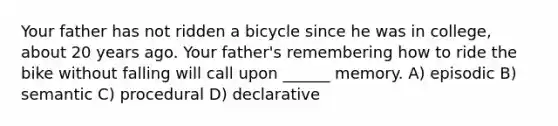 Your father has not ridden a bicycle since he was in college, about 20 years ago. Your father's remembering how to ride the bike without falling will call upon ______ memory. A) episodic B) semantic C) procedural D) declarative