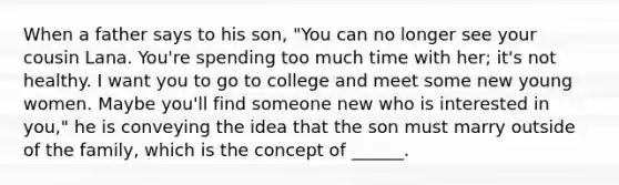 When a father says to his son, "You can no longer see your cousin Lana. You're spending too much time with her; it's not healthy. I want you to go to college and meet some new young women. Maybe you'll find someone new who is interested in you," he is conveying the idea that the son must marry outside of the family, which is the concept of ______.