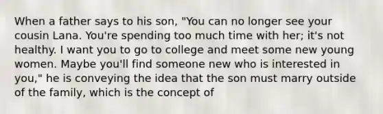 When a father says to his son, "You can no longer see your cousin Lana. You're spending too much time with her; it's not healthy. I want you to go to college and meet some new young women. Maybe you'll find someone new who is interested in you," he is conveying the idea that the son must marry outside of the family, which is the concept of