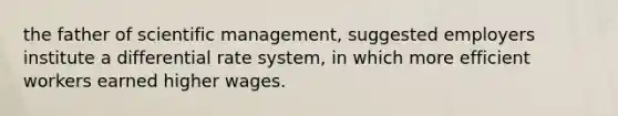 the father of scientific management, suggested employers institute a differential rate system, in which more efficient workers earned higher wages.