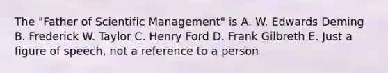 The "Father of Scientific Management" is A. W. Edwards Deming B. Frederick W. Taylor C. Henry Ford D. Frank Gilbreth E. Just a figure of speech, not a reference to a person