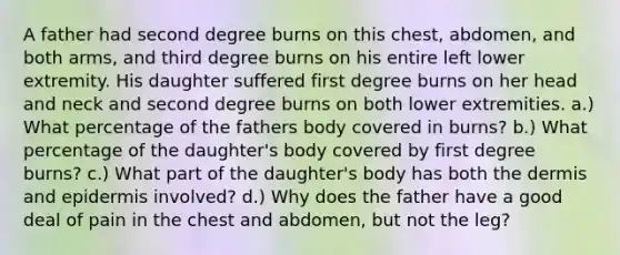 A father had second degree burns on this chest, abdomen, and both arms, and third degree burns on his entire left lower extremity. His daughter suffered first degree burns on her head and neck and second degree burns on both lower extremities. a.) What percentage of the fathers body covered in burns? b.) What percentage of the daughter's body covered by first degree burns? c.) What part of the daughter's body has both the dermis and epidermis involved? d.) Why does the father have a good deal of pain in the chest and abdomen, but not the leg?