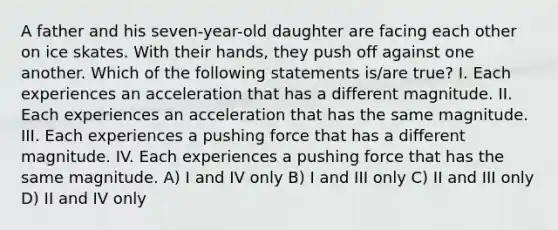 A father and his seven-year-old daughter are facing each other on ice skates. With their hands, they push off against one another. Which of the following statements is/are true? I. Each experiences an acceleration that has a different magnitude. II. Each experiences an acceleration that has the same magnitude. III. Each experiences a pushing force that has a different magnitude. IV. Each experiences a pushing force that has the same magnitude. A) I and IV only B) I and III only C) II and III only D) II and IV only